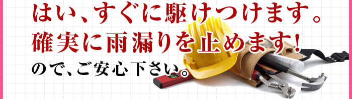 はい、すぐに駆けつけます。確実に雨漏りを止めます！ので、ご安心下さい。