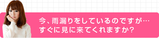 今、雨漏りをしているのですが…すぐに見に来てくれますか？